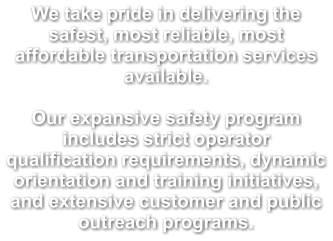We take pride in delivering the safest, most reliable, most affordable transportation services available.  Our expansive safety program includes strict operator qualification requirements, dynamic orientation and training initiatives, and extensive customer and public outreach programs.